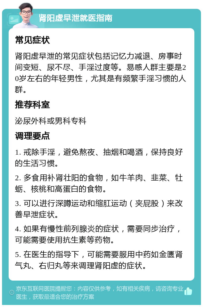 肾阳虚早泄就医指南 常见症状 肾阳虚早泄的常见症状包括记忆力减退、房事时间变短、尿不尽、手淫过度等。易感人群主要是20岁左右的年轻男性，尤其是有频繁手淫习惯的人群。 推荐科室 泌尿外科或男科专科 调理要点 1. 戒除手淫，避免熬夜、抽烟和喝酒，保持良好的生活习惯。 2. 多食用补肾壮阳的食物，如牛羊肉、韭菜、牡蛎、核桃和高蛋白的食物。 3. 可以进行深蹲运动和缩肛运动（夹屁股）来改善早泄症状。 4. 如果有慢性前列腺炎的症状，需要同步治疗，可能需要使用抗生素等药物。 5. 在医生的指导下，可能需要服用中药如金匮肾气丸、右归丸等来调理肾阳虚的症状。