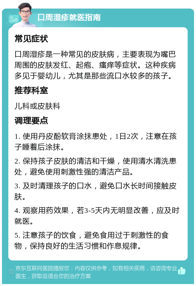 口周湿疹就医指南 常见症状 口周湿疹是一种常见的皮肤病，主要表现为嘴巴周围的皮肤发红、起疱、瘙痒等症状。这种疾病多见于婴幼儿，尤其是那些流口水较多的孩子。 推荐科室 儿科或皮肤科 调理要点 1. 使用丹皮酚软膏涂抹患处，1日2次，注意在孩子睡着后涂抹。 2. 保持孩子皮肤的清洁和干燥，使用清水清洗患处，避免使用刺激性强的清洁产品。 3. 及时清理孩子的口水，避免口水长时间接触皮肤。 4. 观察用药效果，若3-5天内无明显改善，应及时就医。 5. 注意孩子的饮食，避免食用过于刺激性的食物，保持良好的生活习惯和作息规律。