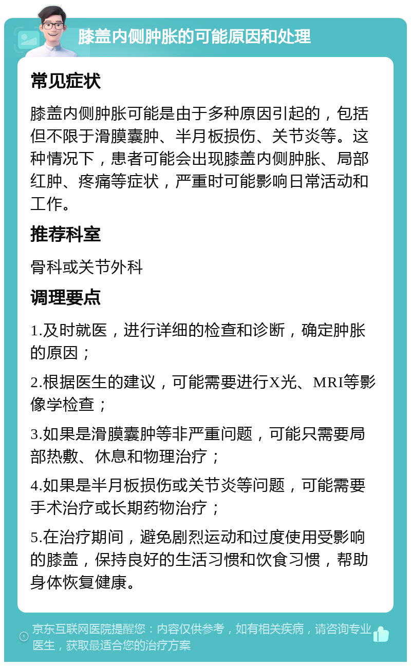 膝盖内侧肿胀的可能原因和处理 常见症状 膝盖内侧肿胀可能是由于多种原因引起的，包括但不限于滑膜囊肿、半月板损伤、关节炎等。这种情况下，患者可能会出现膝盖内侧肿胀、局部红肿、疼痛等症状，严重时可能影响日常活动和工作。 推荐科室 骨科或关节外科 调理要点 1.及时就医，进行详细的检查和诊断，确定肿胀的原因； 2.根据医生的建议，可能需要进行X光、MRI等影像学检查； 3.如果是滑膜囊肿等非严重问题，可能只需要局部热敷、休息和物理治疗； 4.如果是半月板损伤或关节炎等问题，可能需要手术治疗或长期药物治疗； 5.在治疗期间，避免剧烈运动和过度使用受影响的膝盖，保持良好的生活习惯和饮食习惯，帮助身体恢复健康。