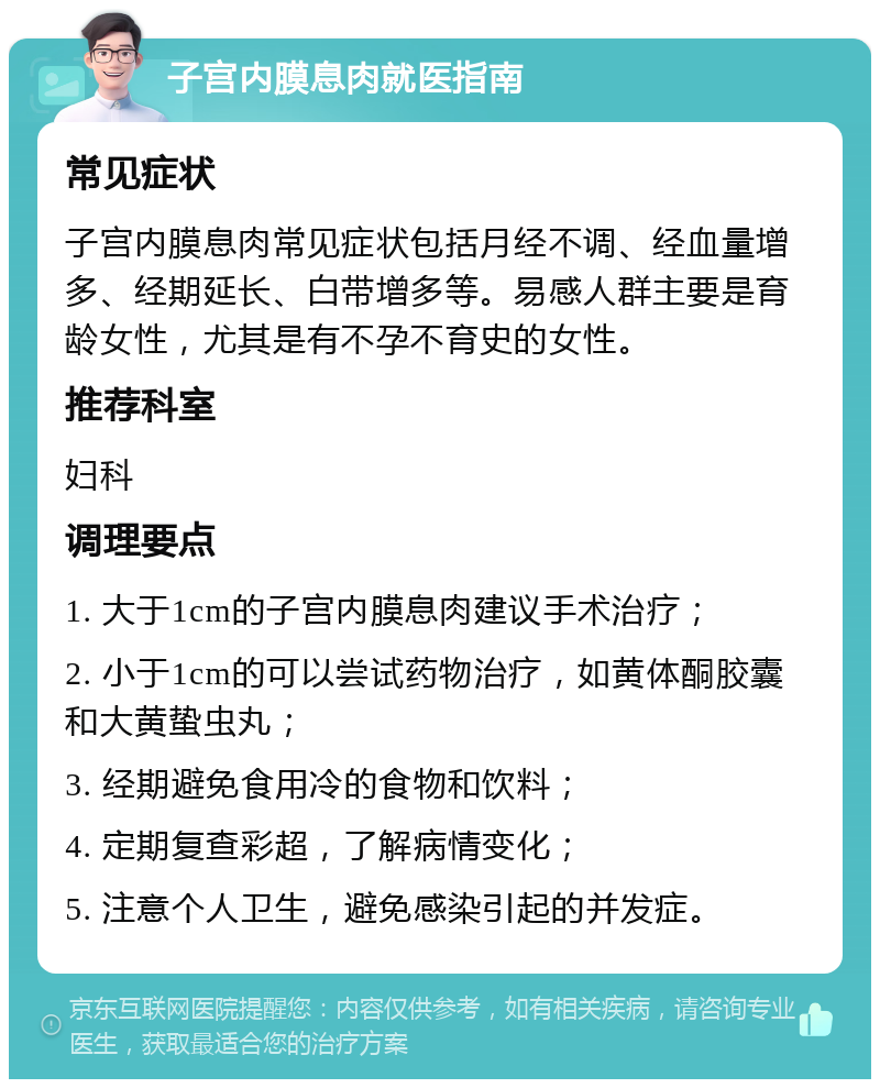 子宫内膜息肉就医指南 常见症状 子宫内膜息肉常见症状包括月经不调、经血量增多、经期延长、白带增多等。易感人群主要是育龄女性，尤其是有不孕不育史的女性。 推荐科室 妇科 调理要点 1. 大于1cm的子宫内膜息肉建议手术治疗； 2. 小于1cm的可以尝试药物治疗，如黄体酮胶囊和大黄蛰虫丸； 3. 经期避免食用冷的食物和饮料； 4. 定期复查彩超，了解病情变化； 5. 注意个人卫生，避免感染引起的并发症。