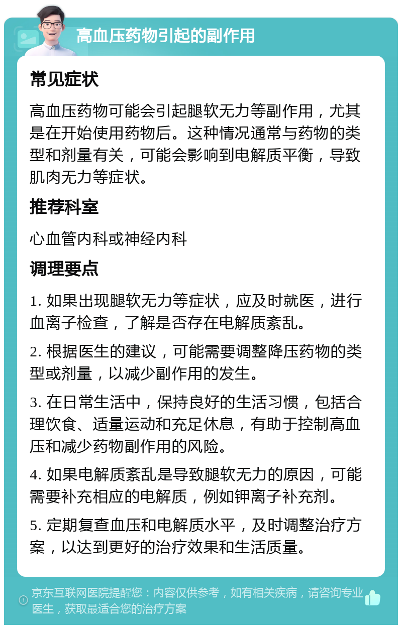 高血压药物引起的副作用 常见症状 高血压药物可能会引起腿软无力等副作用，尤其是在开始使用药物后。这种情况通常与药物的类型和剂量有关，可能会影响到电解质平衡，导致肌肉无力等症状。 推荐科室 心血管内科或神经内科 调理要点 1. 如果出现腿软无力等症状，应及时就医，进行血离子检查，了解是否存在电解质紊乱。 2. 根据医生的建议，可能需要调整降压药物的类型或剂量，以减少副作用的发生。 3. 在日常生活中，保持良好的生活习惯，包括合理饮食、适量运动和充足休息，有助于控制高血压和减少药物副作用的风险。 4. 如果电解质紊乱是导致腿软无力的原因，可能需要补充相应的电解质，例如钾离子补充剂。 5. 定期复查血压和电解质水平，及时调整治疗方案，以达到更好的治疗效果和生活质量。