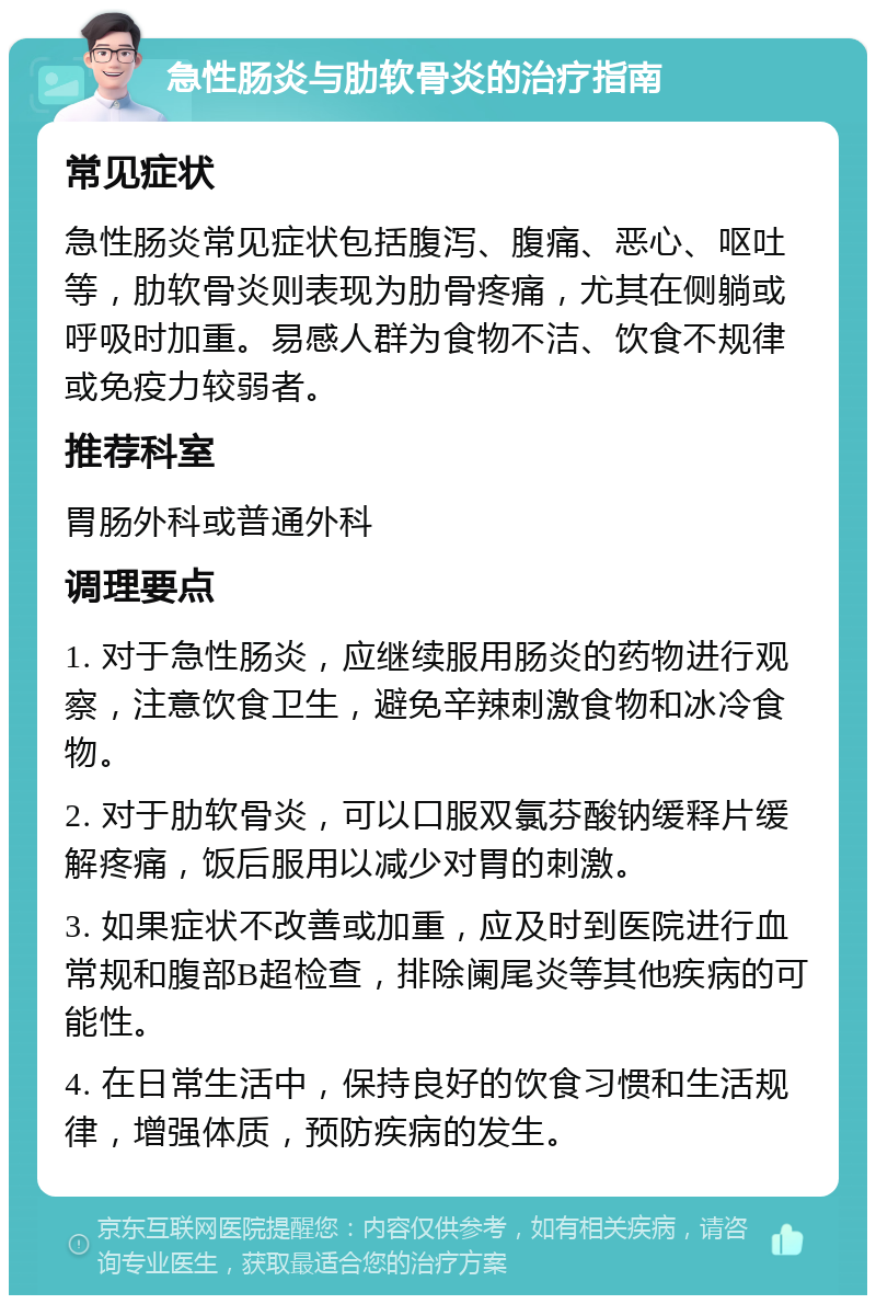 急性肠炎与肋软骨炎的治疗指南 常见症状 急性肠炎常见症状包括腹泻、腹痛、恶心、呕吐等，肋软骨炎则表现为肋骨疼痛，尤其在侧躺或呼吸时加重。易感人群为食物不洁、饮食不规律或免疫力较弱者。 推荐科室 胃肠外科或普通外科 调理要点 1. 对于急性肠炎，应继续服用肠炎的药物进行观察，注意饮食卫生，避免辛辣刺激食物和冰冷食物。 2. 对于肋软骨炎，可以口服双氯芬酸钠缓释片缓解疼痛，饭后服用以减少对胃的刺激。 3. 如果症状不改善或加重，应及时到医院进行血常规和腹部B超检查，排除阑尾炎等其他疾病的可能性。 4. 在日常生活中，保持良好的饮食习惯和生活规律，增强体质，预防疾病的发生。