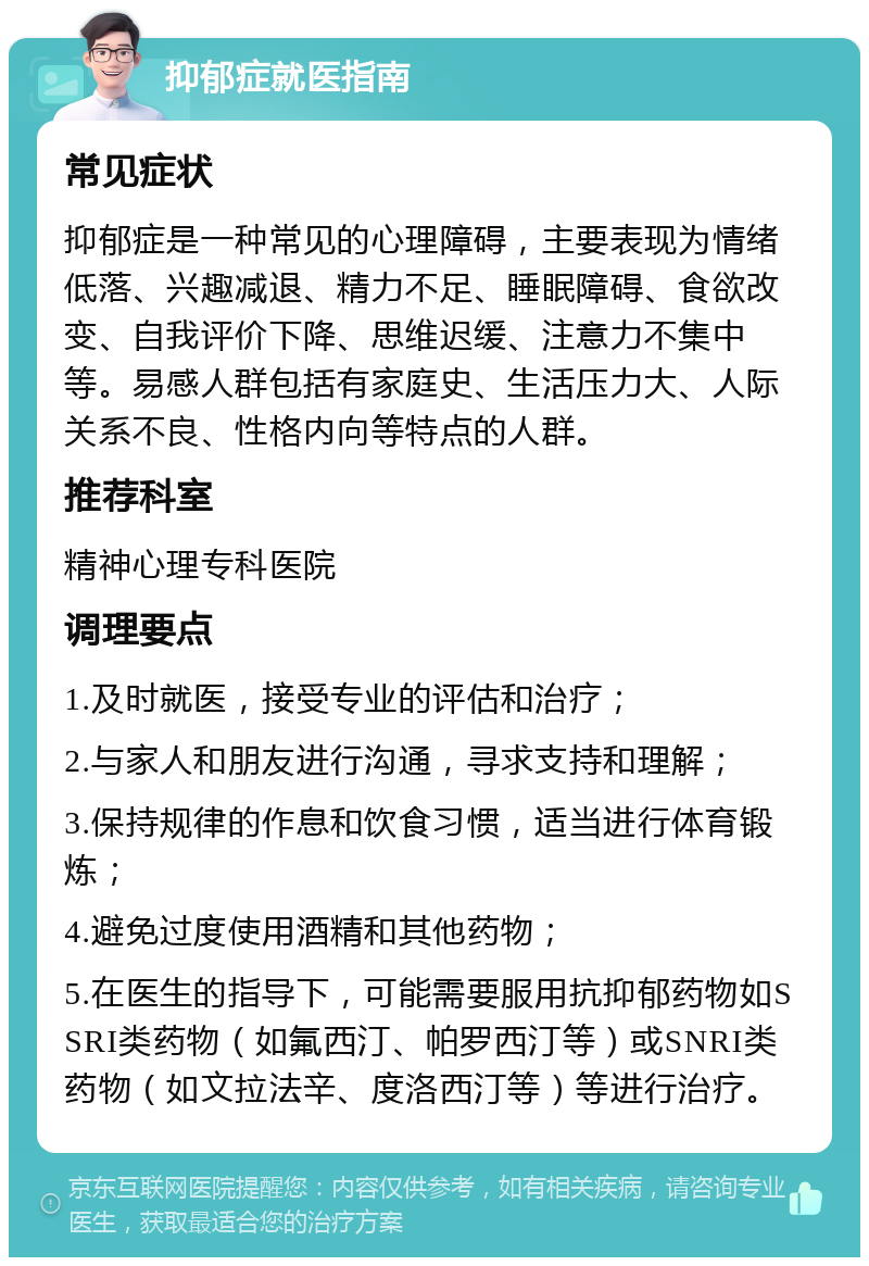 抑郁症就医指南 常见症状 抑郁症是一种常见的心理障碍，主要表现为情绪低落、兴趣减退、精力不足、睡眠障碍、食欲改变、自我评价下降、思维迟缓、注意力不集中等。易感人群包括有家庭史、生活压力大、人际关系不良、性格内向等特点的人群。 推荐科室 精神心理专科医院 调理要点 1.及时就医，接受专业的评估和治疗； 2.与家人和朋友进行沟通，寻求支持和理解； 3.保持规律的作息和饮食习惯，适当进行体育锻炼； 4.避免过度使用酒精和其他药物； 5.在医生的指导下，可能需要服用抗抑郁药物如SSRI类药物（如氟西汀、帕罗西汀等）或SNRI类药物（如文拉法辛、度洛西汀等）等进行治疗。