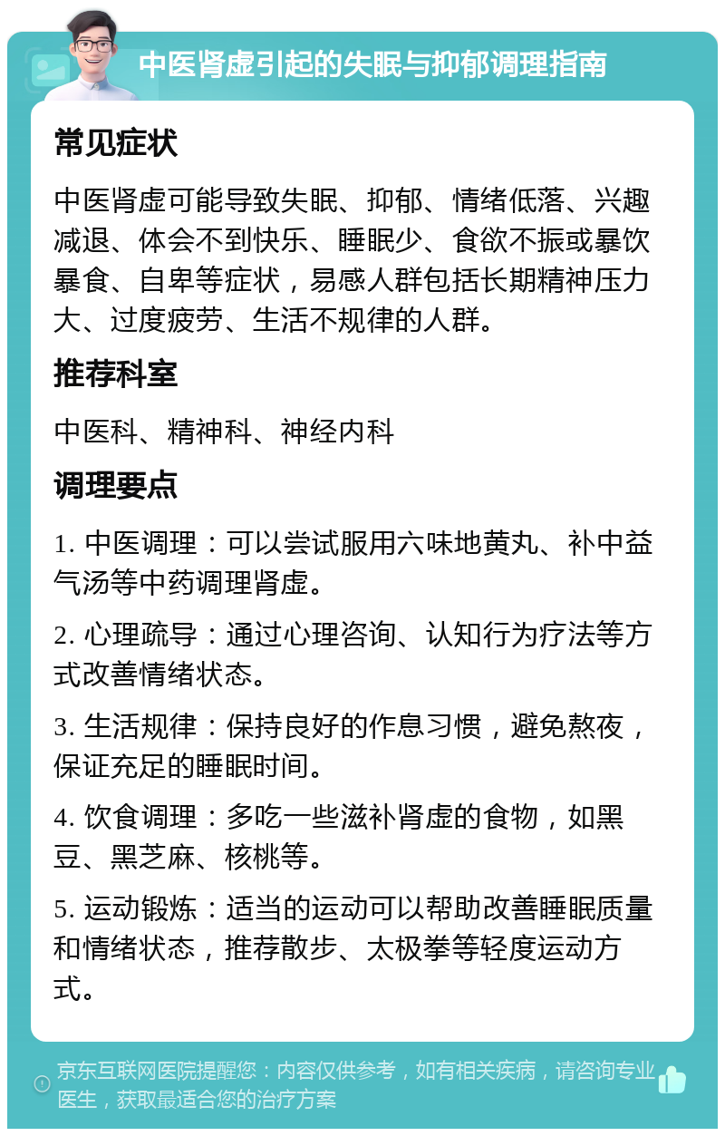 中医肾虚引起的失眠与抑郁调理指南 常见症状 中医肾虚可能导致失眠、抑郁、情绪低落、兴趣减退、体会不到快乐、睡眠少、食欲不振或暴饮暴食、自卑等症状，易感人群包括长期精神压力大、过度疲劳、生活不规律的人群。 推荐科室 中医科、精神科、神经内科 调理要点 1. 中医调理：可以尝试服用六味地黄丸、补中益气汤等中药调理肾虚。 2. 心理疏导：通过心理咨询、认知行为疗法等方式改善情绪状态。 3. 生活规律：保持良好的作息习惯，避免熬夜，保证充足的睡眠时间。 4. 饮食调理：多吃一些滋补肾虚的食物，如黑豆、黑芝麻、核桃等。 5. 运动锻炼：适当的运动可以帮助改善睡眠质量和情绪状态，推荐散步、太极拳等轻度运动方式。