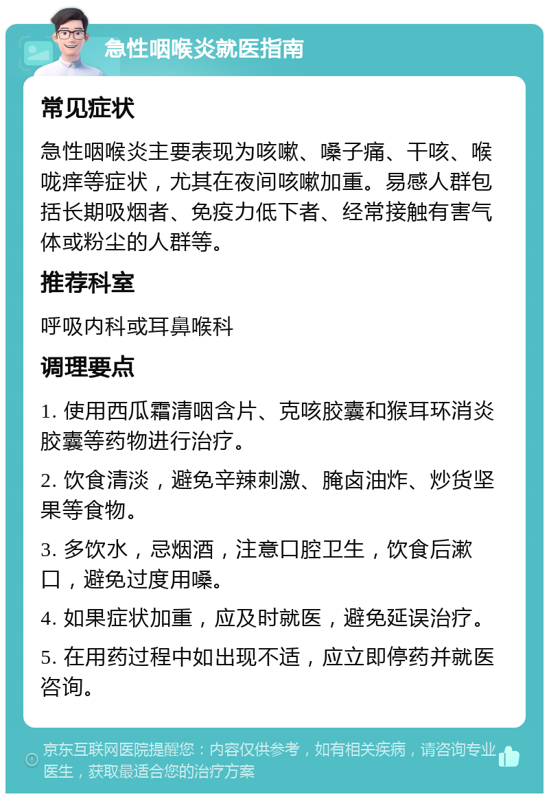 急性咽喉炎就医指南 常见症状 急性咽喉炎主要表现为咳嗽、嗓子痛、干咳、喉咙痒等症状，尤其在夜间咳嗽加重。易感人群包括长期吸烟者、免疫力低下者、经常接触有害气体或粉尘的人群等。 推荐科室 呼吸内科或耳鼻喉科 调理要点 1. 使用西瓜霜清咽含片、克咳胶囊和猴耳环消炎胶囊等药物进行治疗。 2. 饮食清淡，避免辛辣刺激、腌卤油炸、炒货坚果等食物。 3. 多饮水，忌烟酒，注意口腔卫生，饮食后漱口，避免过度用嗓。 4. 如果症状加重，应及时就医，避免延误治疗。 5. 在用药过程中如出现不适，应立即停药并就医咨询。