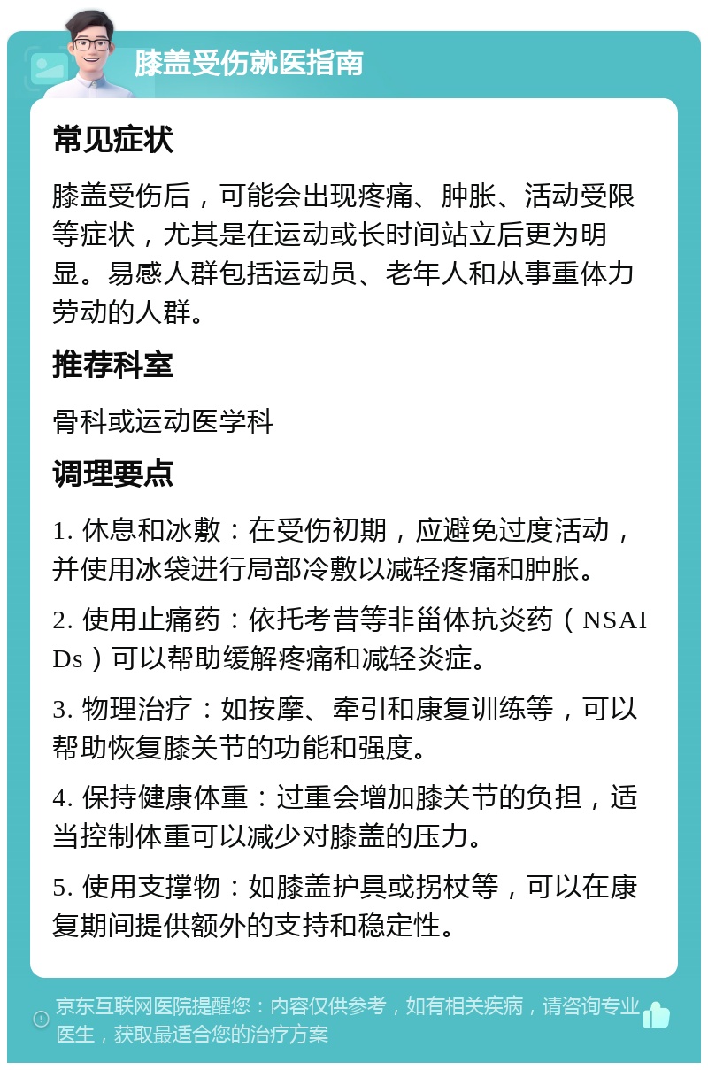 膝盖受伤就医指南 常见症状 膝盖受伤后，可能会出现疼痛、肿胀、活动受限等症状，尤其是在运动或长时间站立后更为明显。易感人群包括运动员、老年人和从事重体力劳动的人群。 推荐科室 骨科或运动医学科 调理要点 1. 休息和冰敷：在受伤初期，应避免过度活动，并使用冰袋进行局部冷敷以减轻疼痛和肿胀。 2. 使用止痛药：依托考昔等非甾体抗炎药（NSAIDs）可以帮助缓解疼痛和减轻炎症。 3. 物理治疗：如按摩、牵引和康复训练等，可以帮助恢复膝关节的功能和强度。 4. 保持健康体重：过重会增加膝关节的负担，适当控制体重可以减少对膝盖的压力。 5. 使用支撑物：如膝盖护具或拐杖等，可以在康复期间提供额外的支持和稳定性。