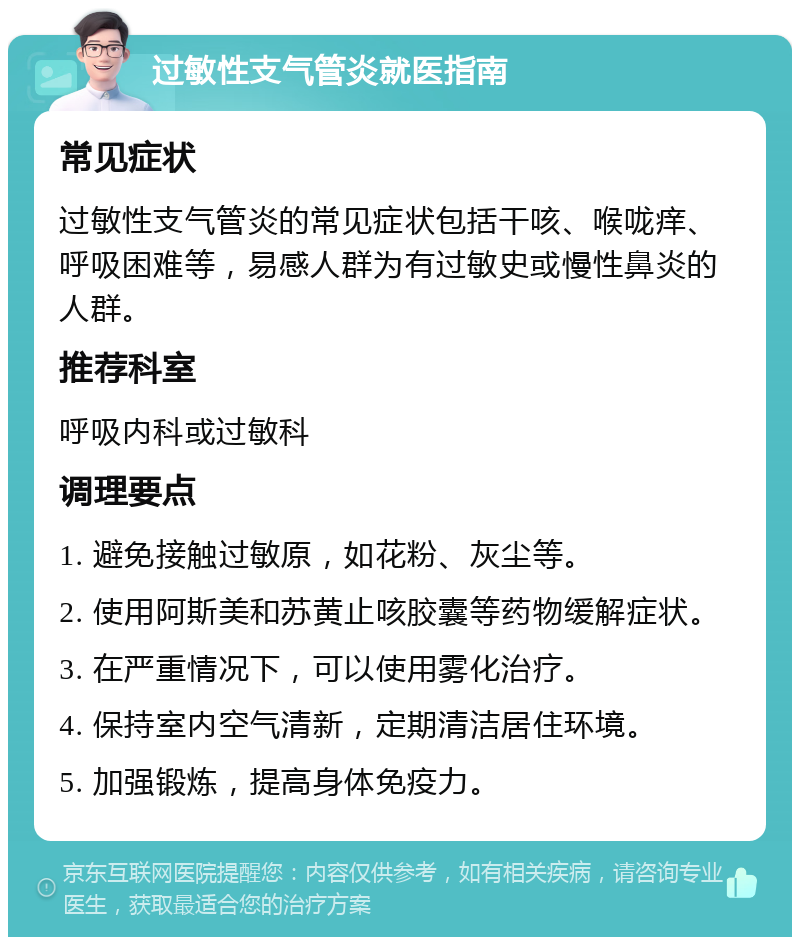 过敏性支气管炎就医指南 常见症状 过敏性支气管炎的常见症状包括干咳、喉咙痒、呼吸困难等，易感人群为有过敏史或慢性鼻炎的人群。 推荐科室 呼吸内科或过敏科 调理要点 1. 避免接触过敏原，如花粉、灰尘等。 2. 使用阿斯美和苏黄止咳胶囊等药物缓解症状。 3. 在严重情况下，可以使用雾化治疗。 4. 保持室内空气清新，定期清洁居住环境。 5. 加强锻炼，提高身体免疫力。