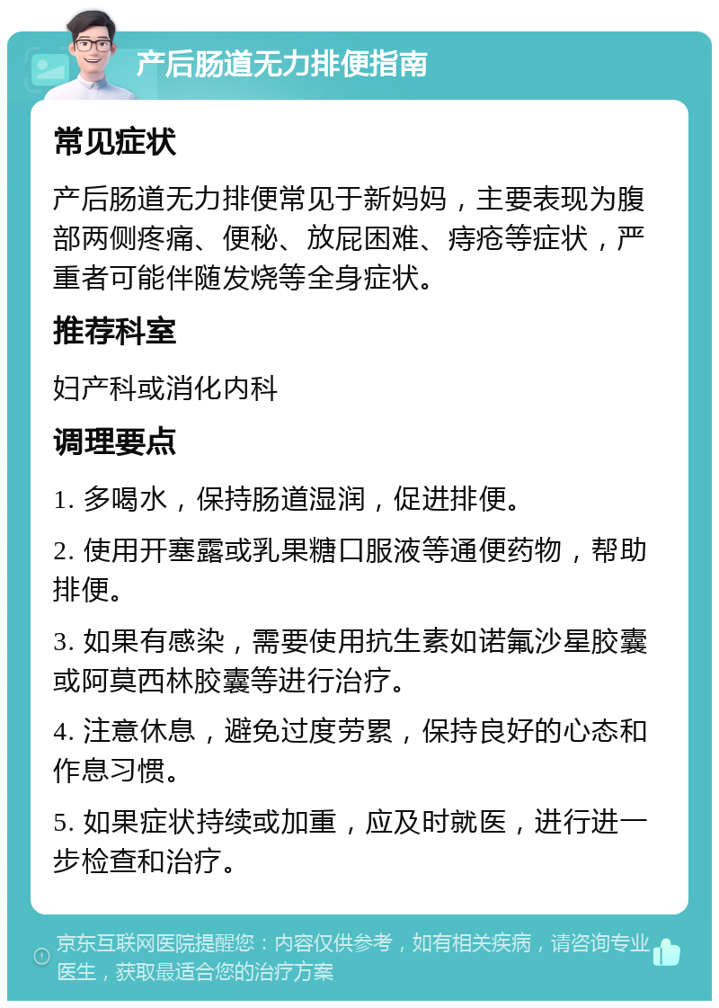 产后肠道无力排便指南 常见症状 产后肠道无力排便常见于新妈妈，主要表现为腹部两侧疼痛、便秘、放屁困难、痔疮等症状，严重者可能伴随发烧等全身症状。 推荐科室 妇产科或消化内科 调理要点 1. 多喝水，保持肠道湿润，促进排便。 2. 使用开塞露或乳果糖口服液等通便药物，帮助排便。 3. 如果有感染，需要使用抗生素如诺氟沙星胶囊或阿莫西林胶囊等进行治疗。 4. 注意休息，避免过度劳累，保持良好的心态和作息习惯。 5. 如果症状持续或加重，应及时就医，进行进一步检查和治疗。