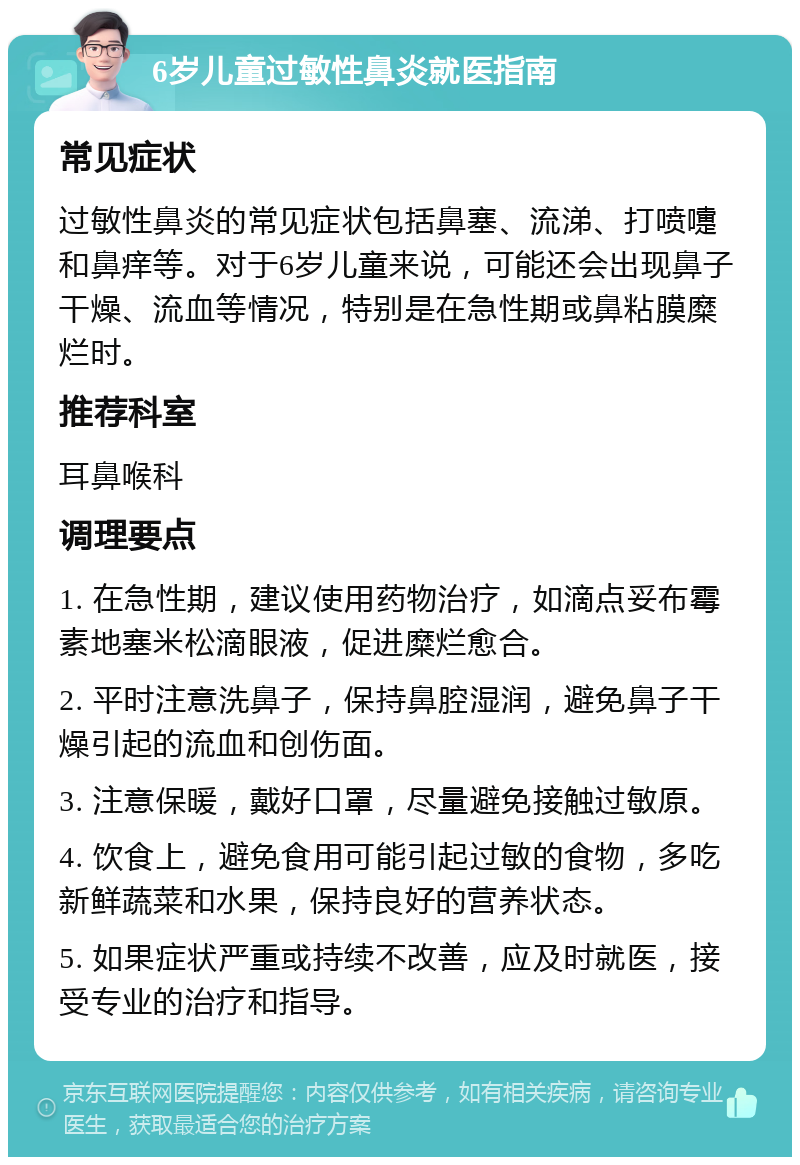 6岁儿童过敏性鼻炎就医指南 常见症状 过敏性鼻炎的常见症状包括鼻塞、流涕、打喷嚏和鼻痒等。对于6岁儿童来说，可能还会出现鼻子干燥、流血等情况，特别是在急性期或鼻粘膜糜烂时。 推荐科室 耳鼻喉科 调理要点 1. 在急性期，建议使用药物治疗，如滴点妥布霉素地塞米松滴眼液，促进糜烂愈合。 2. 平时注意洗鼻子，保持鼻腔湿润，避免鼻子干燥引起的流血和创伤面。 3. 注意保暖，戴好口罩，尽量避免接触过敏原。 4. 饮食上，避免食用可能引起过敏的食物，多吃新鲜蔬菜和水果，保持良好的营养状态。 5. 如果症状严重或持续不改善，应及时就医，接受专业的治疗和指导。