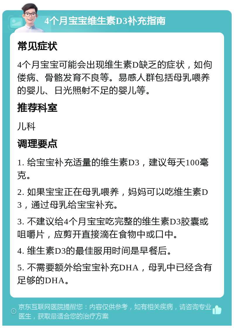 4个月宝宝维生素D3补充指南 常见症状 4个月宝宝可能会出现维生素D缺乏的症状，如佝偻病、骨骼发育不良等。易感人群包括母乳喂养的婴儿、日光照射不足的婴儿等。 推荐科室 儿科 调理要点 1. 给宝宝补充适量的维生素D3，建议每天100毫克。 2. 如果宝宝正在母乳喂养，妈妈可以吃维生素D3，通过母乳给宝宝补充。 3. 不建议给4个月宝宝吃完整的维生素D3胶囊或咀嚼片，应剪开直接滴在食物中或口中。 4. 维生素D3的最佳服用时间是早餐后。 5. 不需要额外给宝宝补充DHA，母乳中已经含有足够的DHA。