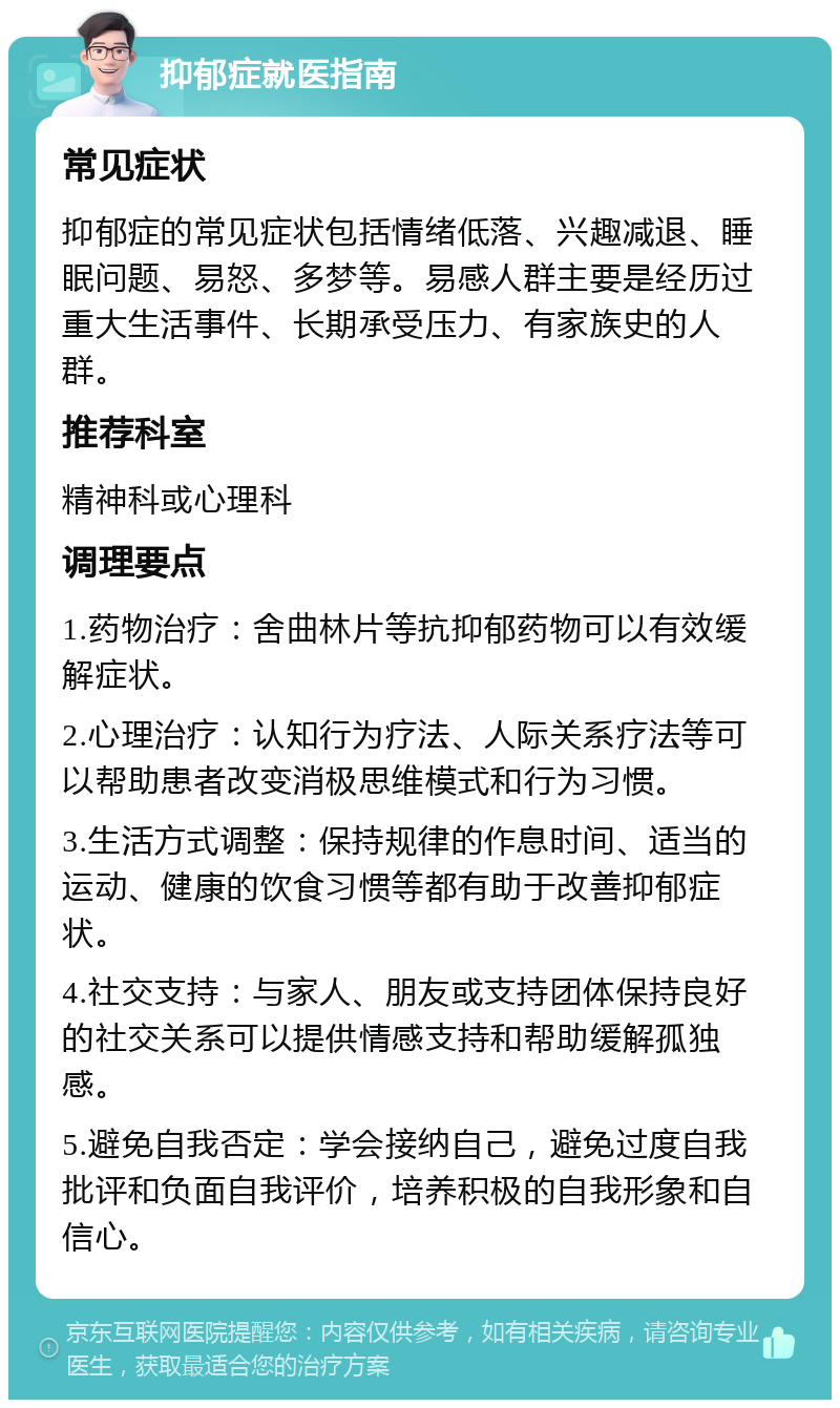 抑郁症就医指南 常见症状 抑郁症的常见症状包括情绪低落、兴趣减退、睡眠问题、易怒、多梦等。易感人群主要是经历过重大生活事件、长期承受压力、有家族史的人群。 推荐科室 精神科或心理科 调理要点 1.药物治疗：舍曲林片等抗抑郁药物可以有效缓解症状。 2.心理治疗：认知行为疗法、人际关系疗法等可以帮助患者改变消极思维模式和行为习惯。 3.生活方式调整：保持规律的作息时间、适当的运动、健康的饮食习惯等都有助于改善抑郁症状。 4.社交支持：与家人、朋友或支持团体保持良好的社交关系可以提供情感支持和帮助缓解孤独感。 5.避免自我否定：学会接纳自己，避免过度自我批评和负面自我评价，培养积极的自我形象和自信心。