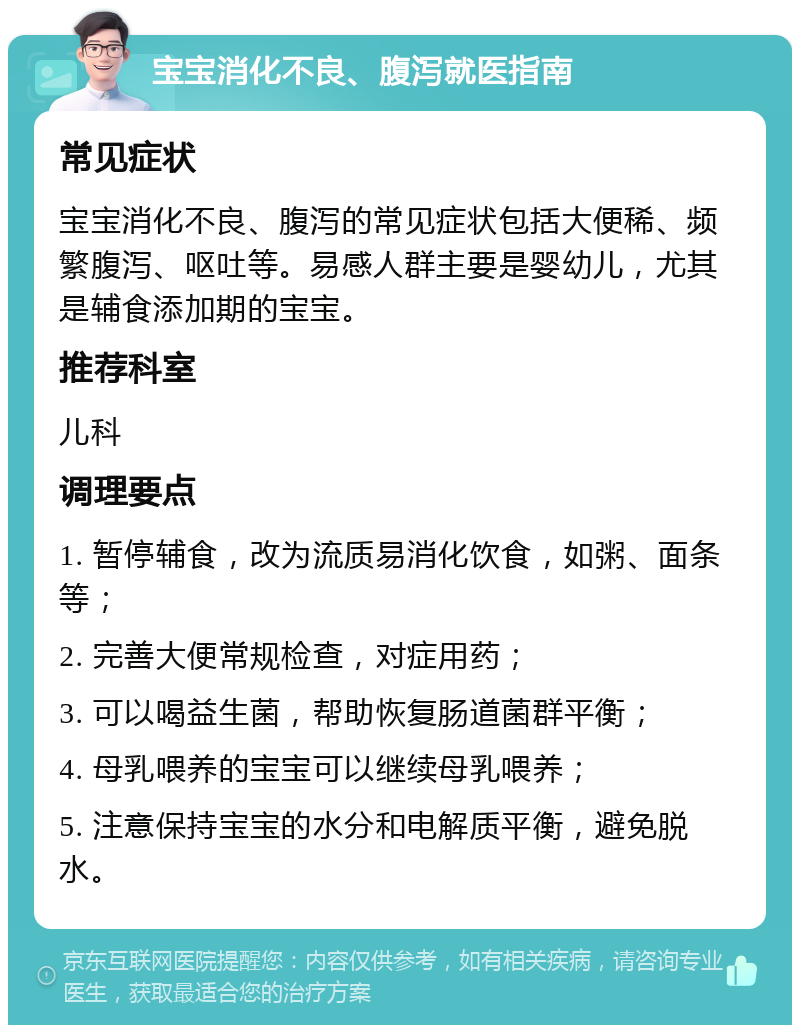 宝宝消化不良、腹泻就医指南 常见症状 宝宝消化不良、腹泻的常见症状包括大便稀、频繁腹泻、呕吐等。易感人群主要是婴幼儿，尤其是辅食添加期的宝宝。 推荐科室 儿科 调理要点 1. 暂停辅食，改为流质易消化饮食，如粥、面条等； 2. 完善大便常规检查，对症用药； 3. 可以喝益生菌，帮助恢复肠道菌群平衡； 4. 母乳喂养的宝宝可以继续母乳喂养； 5. 注意保持宝宝的水分和电解质平衡，避免脱水。