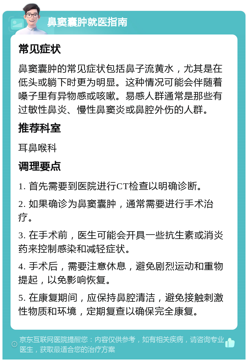 鼻窦囊肿就医指南 常见症状 鼻窦囊肿的常见症状包括鼻子流黄水，尤其是在低头或躺下时更为明显。这种情况可能会伴随着嗓子里有异物感或咳嗽。易感人群通常是那些有过敏性鼻炎、慢性鼻窦炎或鼻腔外伤的人群。 推荐科室 耳鼻喉科 调理要点 1. 首先需要到医院进行CT检查以明确诊断。 2. 如果确诊为鼻窦囊肿，通常需要进行手术治疗。 3. 在手术前，医生可能会开具一些抗生素或消炎药来控制感染和减轻症状。 4. 手术后，需要注意休息，避免剧烈运动和重物提起，以免影响恢复。 5. 在康复期间，应保持鼻腔清洁，避免接触刺激性物质和环境，定期复查以确保完全康复。