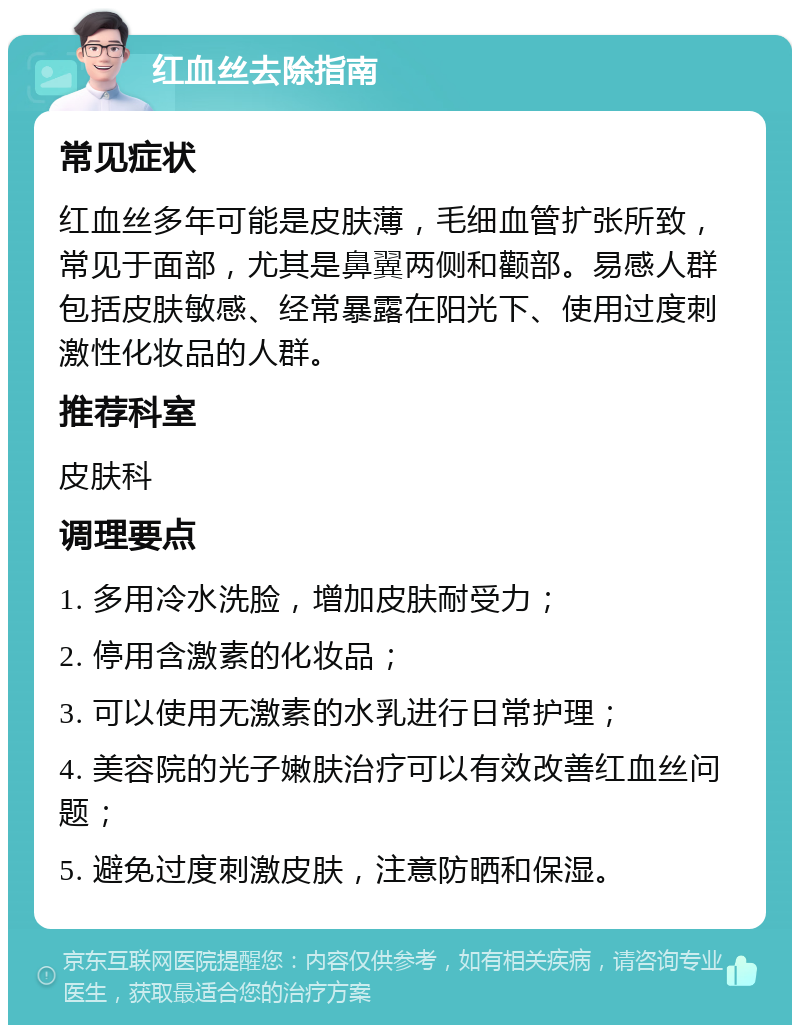 红血丝去除指南 常见症状 红血丝多年可能是皮肤薄，毛细血管扩张所致，常见于面部，尤其是鼻翼两侧和颧部。易感人群包括皮肤敏感、经常暴露在阳光下、使用过度刺激性化妆品的人群。 推荐科室 皮肤科 调理要点 1. 多用冷水洗脸，增加皮肤耐受力； 2. 停用含激素的化妆品； 3. 可以使用无激素的水乳进行日常护理； 4. 美容院的光子嫩肤治疗可以有效改善红血丝问题； 5. 避免过度刺激皮肤，注意防晒和保湿。