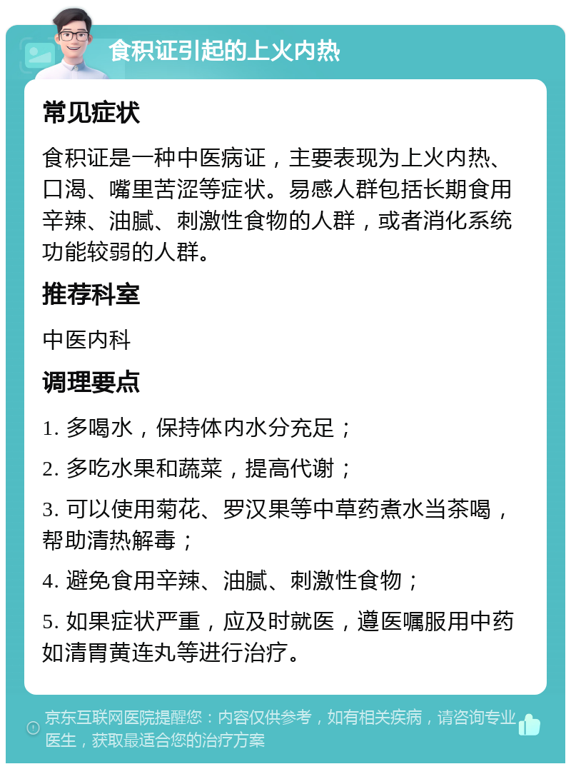 食积证引起的上火内热 常见症状 食积证是一种中医病证，主要表现为上火内热、口渴、嘴里苦涩等症状。易感人群包括长期食用辛辣、油腻、刺激性食物的人群，或者消化系统功能较弱的人群。 推荐科室 中医内科 调理要点 1. 多喝水，保持体内水分充足； 2. 多吃水果和蔬菜，提高代谢； 3. 可以使用菊花、罗汉果等中草药煮水当茶喝，帮助清热解毒； 4. 避免食用辛辣、油腻、刺激性食物； 5. 如果症状严重，应及时就医，遵医嘱服用中药如清胃黄连丸等进行治疗。