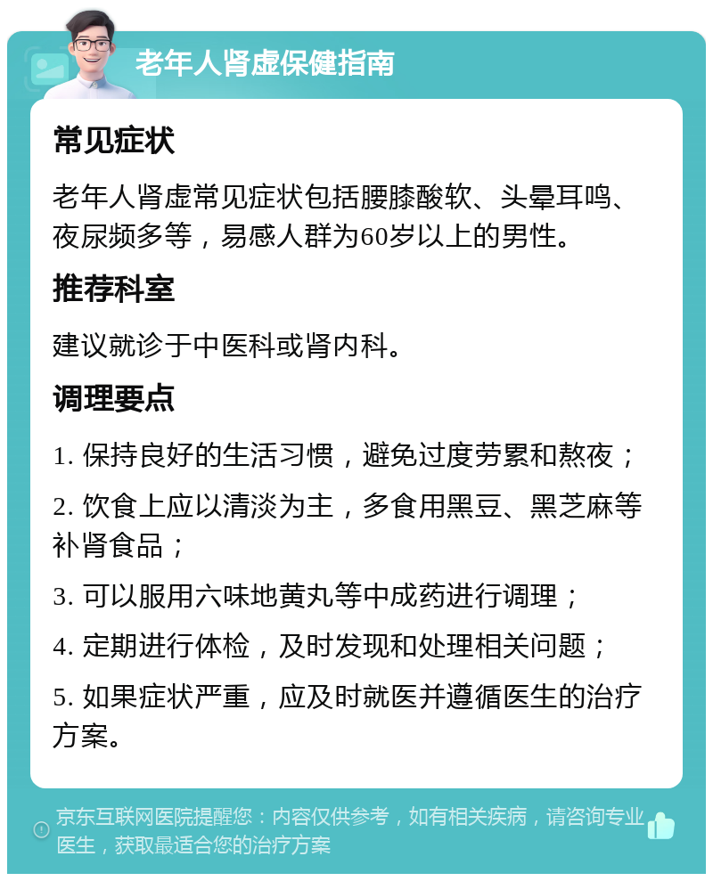 老年人肾虚保健指南 常见症状 老年人肾虚常见症状包括腰膝酸软、头晕耳鸣、夜尿频多等，易感人群为60岁以上的男性。 推荐科室 建议就诊于中医科或肾内科。 调理要点 1. 保持良好的生活习惯，避免过度劳累和熬夜； 2. 饮食上应以清淡为主，多食用黑豆、黑芝麻等补肾食品； 3. 可以服用六味地黄丸等中成药进行调理； 4. 定期进行体检，及时发现和处理相关问题； 5. 如果症状严重，应及时就医并遵循医生的治疗方案。