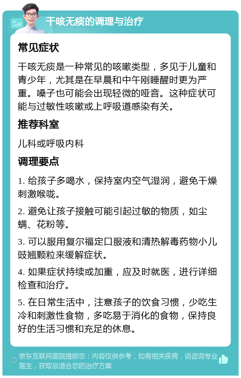 干咳无痰的调理与治疗 常见症状 干咳无痰是一种常见的咳嗽类型，多见于儿童和青少年，尤其是在早晨和中午刚睡醒时更为严重。嗓子也可能会出现轻微的哑音。这种症状可能与过敏性咳嗽或上呼吸道感染有关。 推荐科室 儿科或呼吸内科 调理要点 1. 给孩子多喝水，保持室内空气湿润，避免干燥刺激喉咙。 2. 避免让孩子接触可能引起过敏的物质，如尘螨、花粉等。 3. 可以服用复尔福定口服液和清热解毒药物小儿豉翘颗粒来缓解症状。 4. 如果症状持续或加重，应及时就医，进行详细检查和治疗。 5. 在日常生活中，注意孩子的饮食习惯，少吃生冷和刺激性食物，多吃易于消化的食物，保持良好的生活习惯和充足的休息。