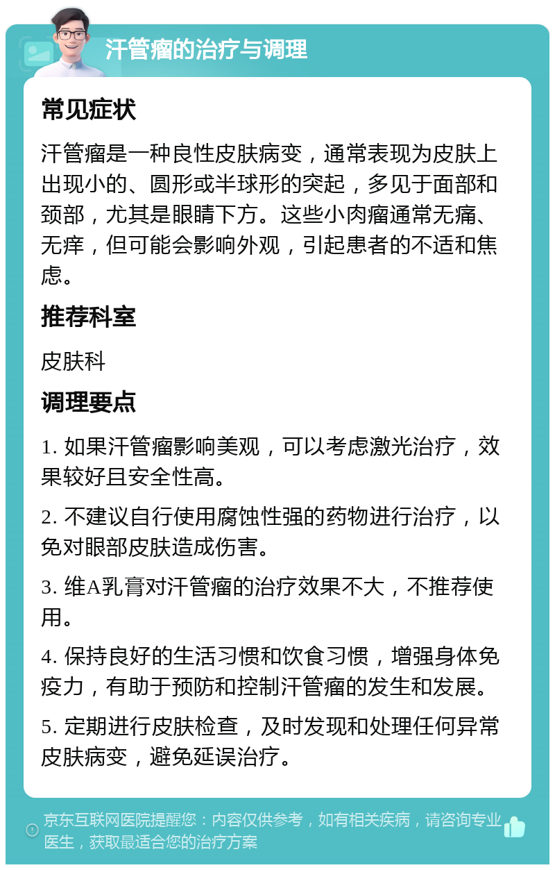 汗管瘤的治疗与调理 常见症状 汗管瘤是一种良性皮肤病变，通常表现为皮肤上出现小的、圆形或半球形的突起，多见于面部和颈部，尤其是眼睛下方。这些小肉瘤通常无痛、无痒，但可能会影响外观，引起患者的不适和焦虑。 推荐科室 皮肤科 调理要点 1. 如果汗管瘤影响美观，可以考虑激光治疗，效果较好且安全性高。 2. 不建议自行使用腐蚀性强的药物进行治疗，以免对眼部皮肤造成伤害。 3. 维A乳膏对汗管瘤的治疗效果不大，不推荐使用。 4. 保持良好的生活习惯和饮食习惯，增强身体免疫力，有助于预防和控制汗管瘤的发生和发展。 5. 定期进行皮肤检查，及时发现和处理任何异常皮肤病变，避免延误治疗。