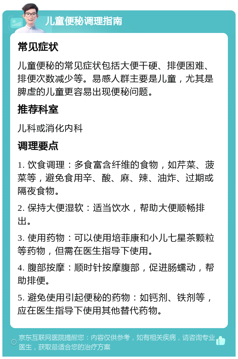 儿童便秘调理指南 常见症状 儿童便秘的常见症状包括大便干硬、排便困难、排便次数减少等。易感人群主要是儿童，尤其是脾虚的儿童更容易出现便秘问题。 推荐科室 儿科或消化内科 调理要点 1. 饮食调理：多食富含纤维的食物，如芹菜、菠菜等，避免食用辛、酸、麻、辣、油炸、过期或隔夜食物。 2. 保持大便湿软：适当饮水，帮助大便顺畅排出。 3. 使用药物：可以使用培菲康和小儿七星茶颗粒等药物，但需在医生指导下使用。 4. 腹部按摩：顺时针按摩腹部，促进肠蠕动，帮助排便。 5. 避免使用引起便秘的药物：如钙剂、铁剂等，应在医生指导下使用其他替代药物。