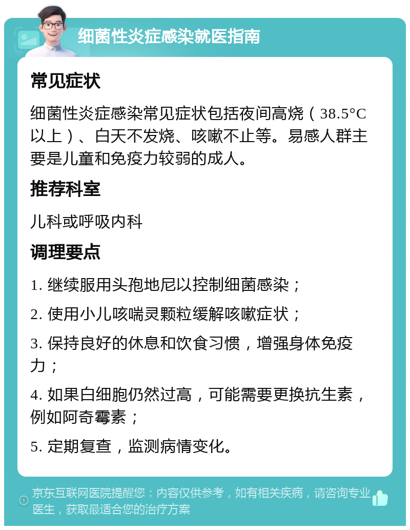 细菌性炎症感染就医指南 常见症状 细菌性炎症感染常见症状包括夜间高烧（38.5°C以上）、白天不发烧、咳嗽不止等。易感人群主要是儿童和免疫力较弱的成人。 推荐科室 儿科或呼吸内科 调理要点 1. 继续服用头孢地尼以控制细菌感染； 2. 使用小儿咳喘灵颗粒缓解咳嗽症状； 3. 保持良好的休息和饮食习惯，增强身体免疫力； 4. 如果白细胞仍然过高，可能需要更换抗生素，例如阿奇霉素； 5. 定期复查，监测病情变化。