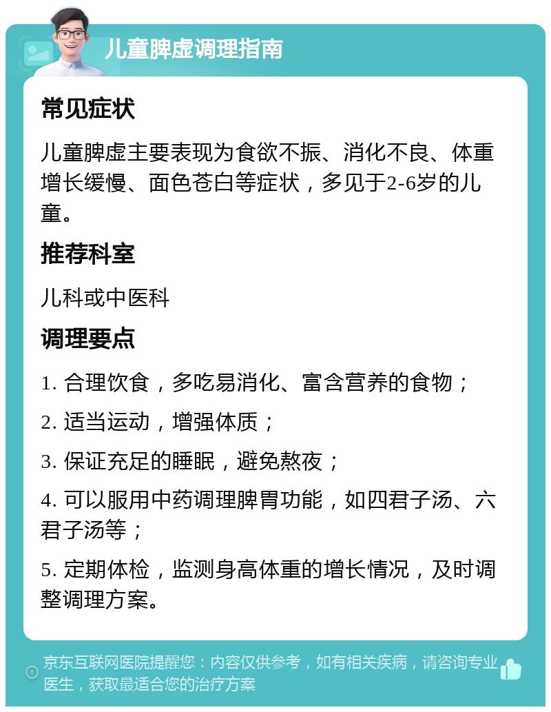 儿童脾虚调理指南 常见症状 儿童脾虚主要表现为食欲不振、消化不良、体重增长缓慢、面色苍白等症状，多见于2-6岁的儿童。 推荐科室 儿科或中医科 调理要点 1. 合理饮食，多吃易消化、富含营养的食物； 2. 适当运动，增强体质； 3. 保证充足的睡眠，避免熬夜； 4. 可以服用中药调理脾胃功能，如四君子汤、六君子汤等； 5. 定期体检，监测身高体重的增长情况，及时调整调理方案。