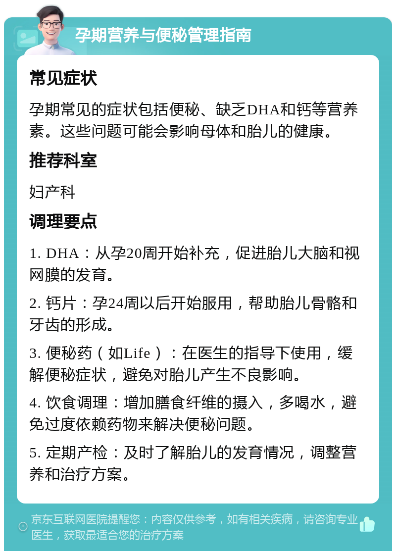 孕期营养与便秘管理指南 常见症状 孕期常见的症状包括便秘、缺乏DHA和钙等营养素。这些问题可能会影响母体和胎儿的健康。 推荐科室 妇产科 调理要点 1. DHA：从孕20周开始补充，促进胎儿大脑和视网膜的发育。 2. 钙片：孕24周以后开始服用，帮助胎儿骨骼和牙齿的形成。 3. 便秘药（如Life）：在医生的指导下使用，缓解便秘症状，避免对胎儿产生不良影响。 4. 饮食调理：增加膳食纤维的摄入，多喝水，避免过度依赖药物来解决便秘问题。 5. 定期产检：及时了解胎儿的发育情况，调整营养和治疗方案。