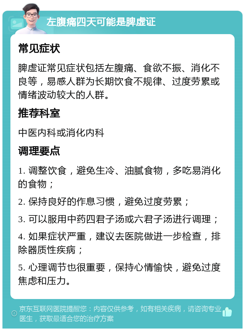 左腹痛四天可能是脾虚证 常见症状 脾虚证常见症状包括左腹痛、食欲不振、消化不良等，易感人群为长期饮食不规律、过度劳累或情绪波动较大的人群。 推荐科室 中医内科或消化内科 调理要点 1. 调整饮食，避免生冷、油腻食物，多吃易消化的食物； 2. 保持良好的作息习惯，避免过度劳累； 3. 可以服用中药四君子汤或六君子汤进行调理； 4. 如果症状严重，建议去医院做进一步检查，排除器质性疾病； 5. 心理调节也很重要，保持心情愉快，避免过度焦虑和压力。