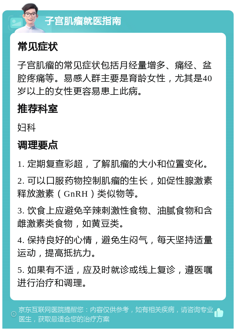 子宫肌瘤就医指南 常见症状 子宫肌瘤的常见症状包括月经量增多、痛经、盆腔疼痛等。易感人群主要是育龄女性，尤其是40岁以上的女性更容易患上此病。 推荐科室 妇科 调理要点 1. 定期复查彩超，了解肌瘤的大小和位置变化。 2. 可以口服药物控制肌瘤的生长，如促性腺激素释放激素（GnRH）类似物等。 3. 饮食上应避免辛辣刺激性食物、油腻食物和含雌激素类食物，如黄豆类。 4. 保持良好的心情，避免生闷气，每天坚持适量运动，提高抵抗力。 5. 如果有不适，应及时就诊或线上复诊，遵医嘱进行治疗和调理。