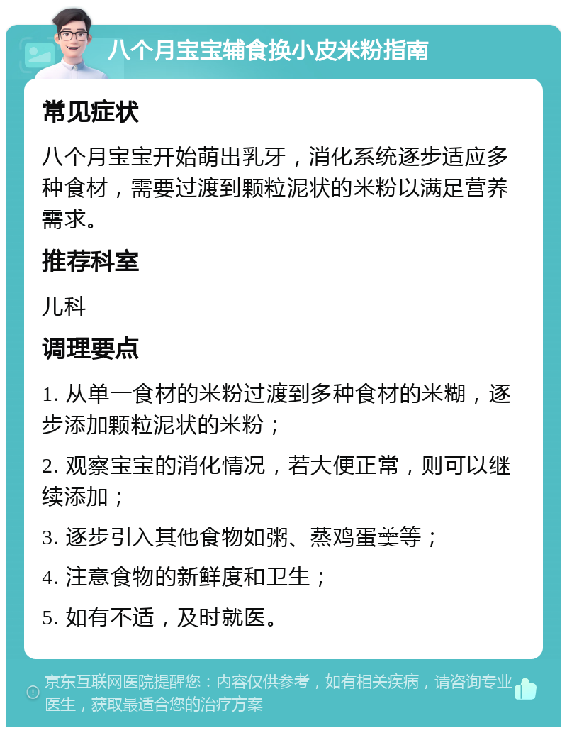 八个月宝宝辅食换小皮米粉指南 常见症状 八个月宝宝开始萌出乳牙，消化系统逐步适应多种食材，需要过渡到颗粒泥状的米粉以满足营养需求。 推荐科室 儿科 调理要点 1. 从单一食材的米粉过渡到多种食材的米糊，逐步添加颗粒泥状的米粉； 2. 观察宝宝的消化情况，若大便正常，则可以继续添加； 3. 逐步引入其他食物如粥、蒸鸡蛋羹等； 4. 注意食物的新鲜度和卫生； 5. 如有不适，及时就医。