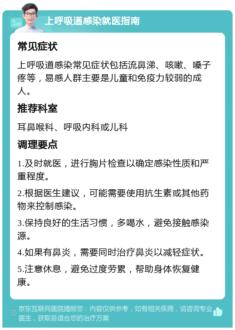 上呼吸道感染就医指南 常见症状 上呼吸道感染常见症状包括流鼻涕、咳嗽、嗓子疼等，易感人群主要是儿童和免疫力较弱的成人。 推荐科室 耳鼻喉科、呼吸内科或儿科 调理要点 1.及时就医，进行胸片检查以确定感染性质和严重程度。 2.根据医生建议，可能需要使用抗生素或其他药物来控制感染。 3.保持良好的生活习惯，多喝水，避免接触感染源。 4.如果有鼻炎，需要同时治疗鼻炎以减轻症状。 5.注意休息，避免过度劳累，帮助身体恢复健康。