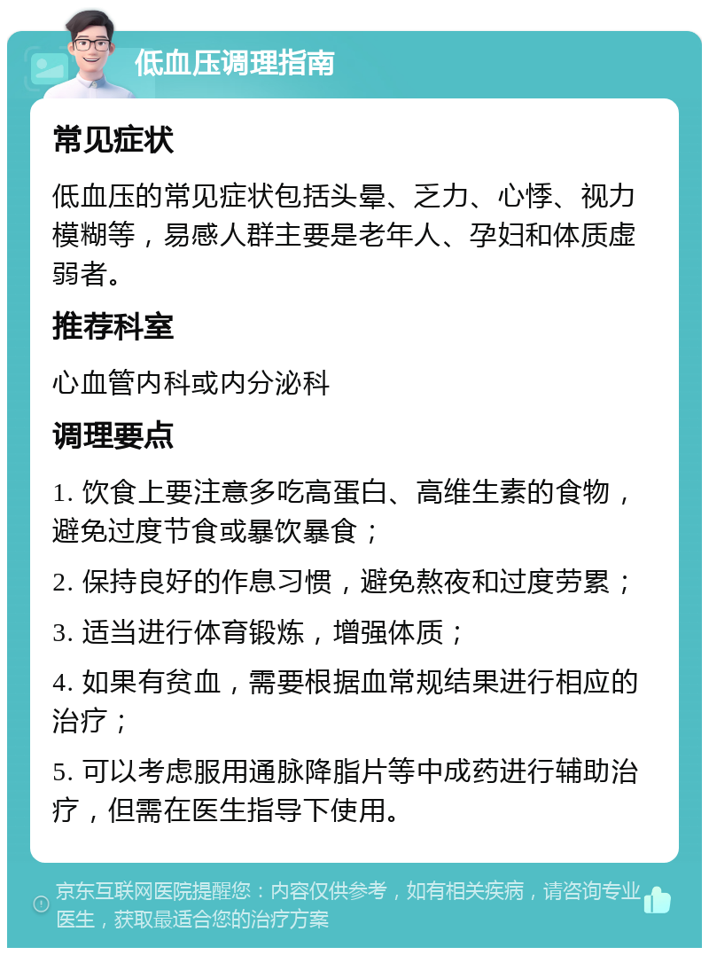 低血压调理指南 常见症状 低血压的常见症状包括头晕、乏力、心悸、视力模糊等，易感人群主要是老年人、孕妇和体质虚弱者。 推荐科室 心血管内科或内分泌科 调理要点 1. 饮食上要注意多吃高蛋白、高维生素的食物，避免过度节食或暴饮暴食； 2. 保持良好的作息习惯，避免熬夜和过度劳累； 3. 适当进行体育锻炼，增强体质； 4. 如果有贫血，需要根据血常规结果进行相应的治疗； 5. 可以考虑服用通脉降脂片等中成药进行辅助治疗，但需在医生指导下使用。