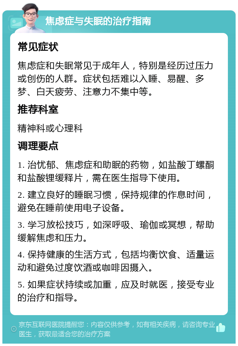 焦虑症与失眠的治疗指南 常见症状 焦虑症和失眠常见于成年人，特别是经历过压力或创伤的人群。症状包括难以入睡、易醒、多梦、白天疲劳、注意力不集中等。 推荐科室 精神科或心理科 调理要点 1. 治忧郁、焦虑症和助眠的药物，如盐酸丁螺酮和盐酸锂缓释片，需在医生指导下使用。 2. 建立良好的睡眠习惯，保持规律的作息时间，避免在睡前使用电子设备。 3. 学习放松技巧，如深呼吸、瑜伽或冥想，帮助缓解焦虑和压力。 4. 保持健康的生活方式，包括均衡饮食、适量运动和避免过度饮酒或咖啡因摄入。 5. 如果症状持续或加重，应及时就医，接受专业的治疗和指导。