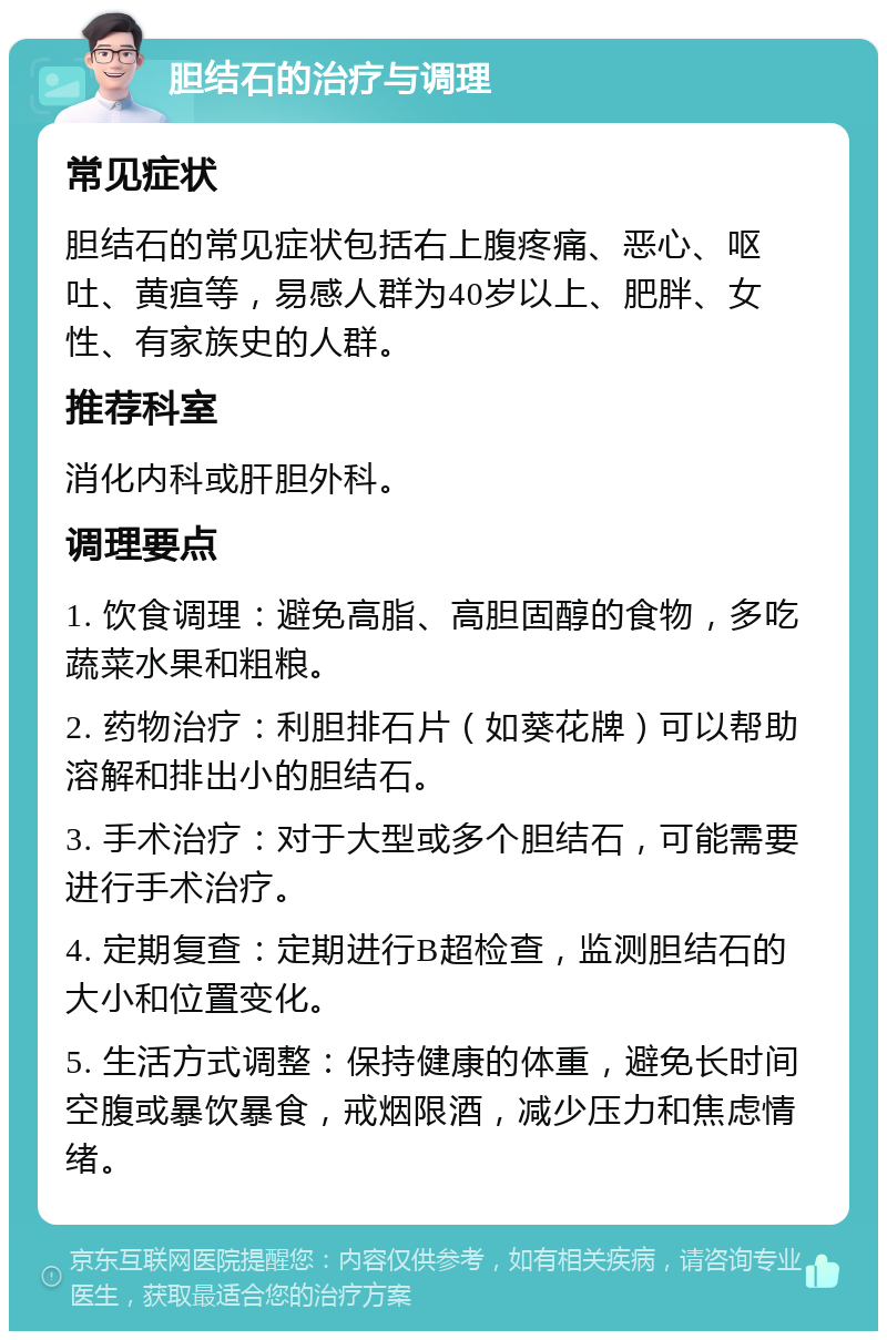 胆结石的治疗与调理 常见症状 胆结石的常见症状包括右上腹疼痛、恶心、呕吐、黄疸等，易感人群为40岁以上、肥胖、女性、有家族史的人群。 推荐科室 消化内科或肝胆外科。 调理要点 1. 饮食调理：避免高脂、高胆固醇的食物，多吃蔬菜水果和粗粮。 2. 药物治疗：利胆排石片（如葵花牌）可以帮助溶解和排出小的胆结石。 3. 手术治疗：对于大型或多个胆结石，可能需要进行手术治疗。 4. 定期复查：定期进行B超检查，监测胆结石的大小和位置变化。 5. 生活方式调整：保持健康的体重，避免长时间空腹或暴饮暴食，戒烟限酒，减少压力和焦虑情绪。