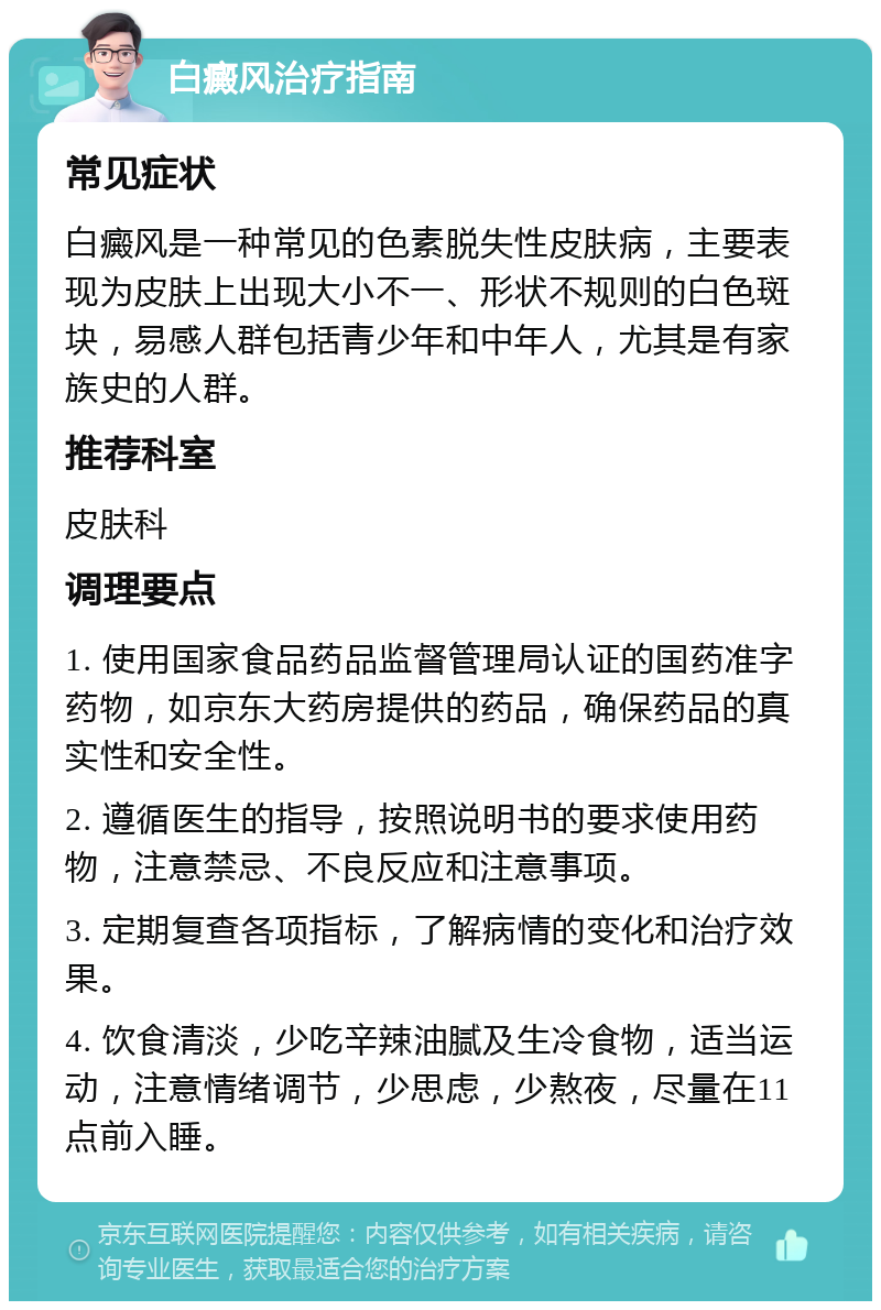 白癜风治疗指南 常见症状 白癜风是一种常见的色素脱失性皮肤病，主要表现为皮肤上出现大小不一、形状不规则的白色斑块，易感人群包括青少年和中年人，尤其是有家族史的人群。 推荐科室 皮肤科 调理要点 1. 使用国家食品药品监督管理局认证的国药准字药物，如京东大药房提供的药品，确保药品的真实性和安全性。 2. 遵循医生的指导，按照说明书的要求使用药物，注意禁忌、不良反应和注意事项。 3. 定期复查各项指标，了解病情的变化和治疗效果。 4. 饮食清淡，少吃辛辣油腻及生冷食物，适当运动，注意情绪调节，少思虑，少熬夜，尽量在11点前入睡。