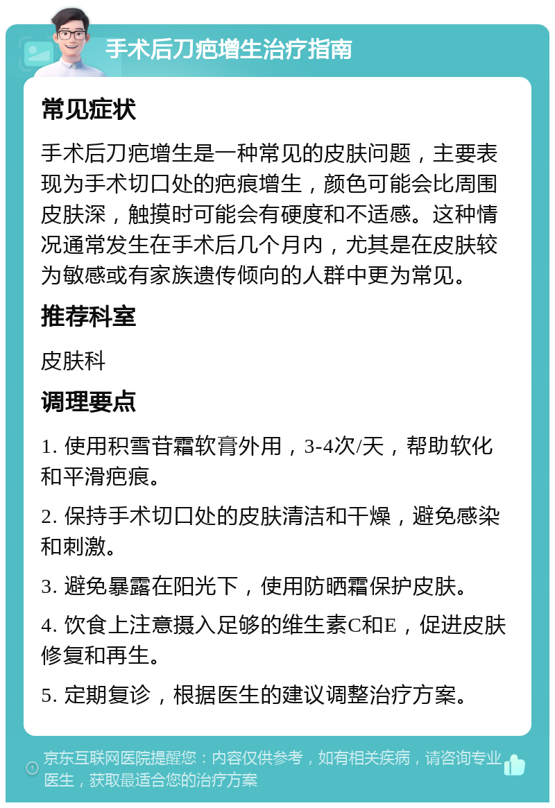 手术后刀疤增生治疗指南 常见症状 手术后刀疤增生是一种常见的皮肤问题，主要表现为手术切口处的疤痕增生，颜色可能会比周围皮肤深，触摸时可能会有硬度和不适感。这种情况通常发生在手术后几个月内，尤其是在皮肤较为敏感或有家族遗传倾向的人群中更为常见。 推荐科室 皮肤科 调理要点 1. 使用积雪苷霜软膏外用，3-4次/天，帮助软化和平滑疤痕。 2. 保持手术切口处的皮肤清洁和干燥，避免感染和刺激。 3. 避免暴露在阳光下，使用防晒霜保护皮肤。 4. 饮食上注意摄入足够的维生素C和E，促进皮肤修复和再生。 5. 定期复诊，根据医生的建议调整治疗方案。