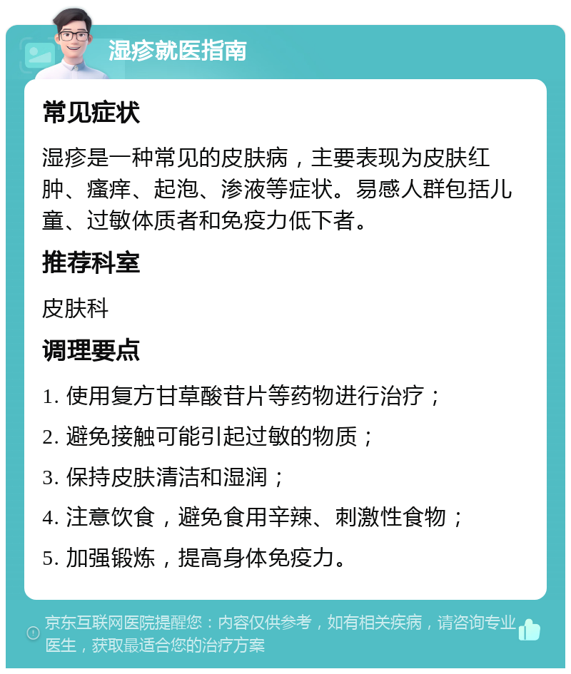 湿疹就医指南 常见症状 湿疹是一种常见的皮肤病，主要表现为皮肤红肿、瘙痒、起泡、渗液等症状。易感人群包括儿童、过敏体质者和免疫力低下者。 推荐科室 皮肤科 调理要点 1. 使用复方甘草酸苷片等药物进行治疗； 2. 避免接触可能引起过敏的物质； 3. 保持皮肤清洁和湿润； 4. 注意饮食，避免食用辛辣、刺激性食物； 5. 加强锻炼，提高身体免疫力。