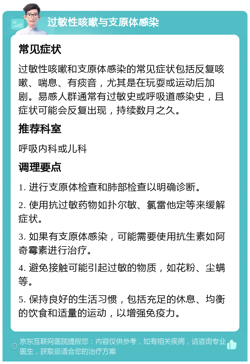 过敏性咳嗽与支原体感染 常见症状 过敏性咳嗽和支原体感染的常见症状包括反复咳嗽、喘息、有痰音，尤其是在玩耍或运动后加剧。易感人群通常有过敏史或呼吸道感染史，且症状可能会反复出现，持续数月之久。 推荐科室 呼吸内科或儿科 调理要点 1. 进行支原体检查和肺部检查以明确诊断。 2. 使用抗过敏药物如扑尔敏、氯雷他定等来缓解症状。 3. 如果有支原体感染，可能需要使用抗生素如阿奇霉素进行治疗。 4. 避免接触可能引起过敏的物质，如花粉、尘螨等。 5. 保持良好的生活习惯，包括充足的休息、均衡的饮食和适量的运动，以增强免疫力。