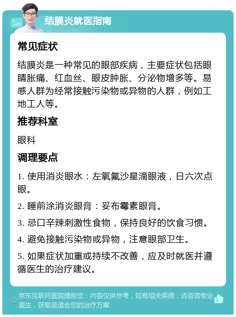 结膜炎就医指南 常见症状 结膜炎是一种常见的眼部疾病，主要症状包括眼睛胀痛、红血丝、眼皮肿胀、分泌物增多等。易感人群为经常接触污染物或异物的人群，例如工地工人等。 推荐科室 眼科 调理要点 1. 使用消炎眼水：左氧氟沙星滴眼液，日六次点眼。 2. 睡前涂消炎眼膏：妥布霉素眼膏。 3. 忌口辛辣刺激性食物，保持良好的饮食习惯。 4. 避免接触污染物或异物，注意眼部卫生。 5. 如果症状加重或持续不改善，应及时就医并遵循医生的治疗建议。