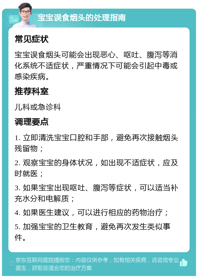 宝宝误食烟头的处理指南 常见症状 宝宝误食烟头可能会出现恶心、呕吐、腹泻等消化系统不适症状，严重情况下可能会引起中毒或感染疾病。 推荐科室 儿科或急诊科 调理要点 1. 立即清洗宝宝口腔和手部，避免再次接触烟头残留物； 2. 观察宝宝的身体状况，如出现不适症状，应及时就医； 3. 如果宝宝出现呕吐、腹泻等症状，可以适当补充水分和电解质； 4. 如果医生建议，可以进行相应的药物治疗； 5. 加强宝宝的卫生教育，避免再次发生类似事件。