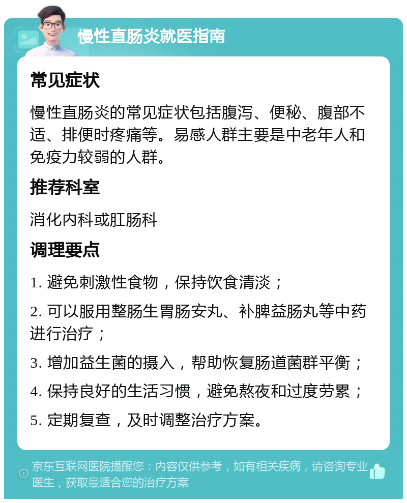 慢性直肠炎就医指南 常见症状 慢性直肠炎的常见症状包括腹泻、便秘、腹部不适、排便时疼痛等。易感人群主要是中老年人和免疫力较弱的人群。 推荐科室 消化内科或肛肠科 调理要点 1. 避免刺激性食物，保持饮食清淡； 2. 可以服用整肠生胃肠安丸、补脾益肠丸等中药进行治疗； 3. 增加益生菌的摄入，帮助恢复肠道菌群平衡； 4. 保持良好的生活习惯，避免熬夜和过度劳累； 5. 定期复查，及时调整治疗方案。