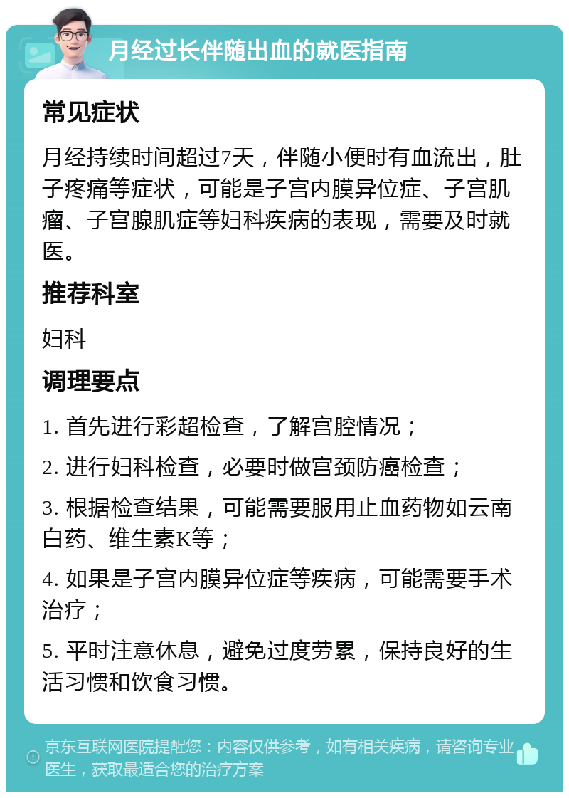 月经过长伴随出血的就医指南 常见症状 月经持续时间超过7天，伴随小便时有血流出，肚子疼痛等症状，可能是子宫内膜异位症、子宫肌瘤、子宫腺肌症等妇科疾病的表现，需要及时就医。 推荐科室 妇科 调理要点 1. 首先进行彩超检查，了解宫腔情况； 2. 进行妇科检查，必要时做宫颈防癌检查； 3. 根据检查结果，可能需要服用止血药物如云南白药、维生素K等； 4. 如果是子宫内膜异位症等疾病，可能需要手术治疗； 5. 平时注意休息，避免过度劳累，保持良好的生活习惯和饮食习惯。