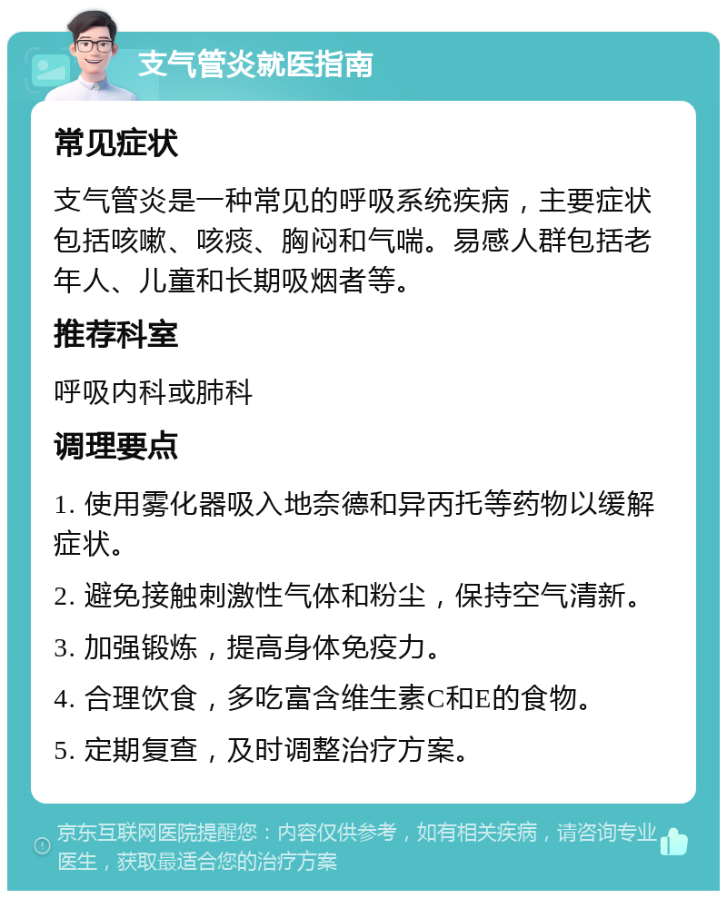 支气管炎就医指南 常见症状 支气管炎是一种常见的呼吸系统疾病，主要症状包括咳嗽、咳痰、胸闷和气喘。易感人群包括老年人、儿童和长期吸烟者等。 推荐科室 呼吸内科或肺科 调理要点 1. 使用雾化器吸入地奈德和异丙托等药物以缓解症状。 2. 避免接触刺激性气体和粉尘，保持空气清新。 3. 加强锻炼，提高身体免疫力。 4. 合理饮食，多吃富含维生素C和E的食物。 5. 定期复查，及时调整治疗方案。