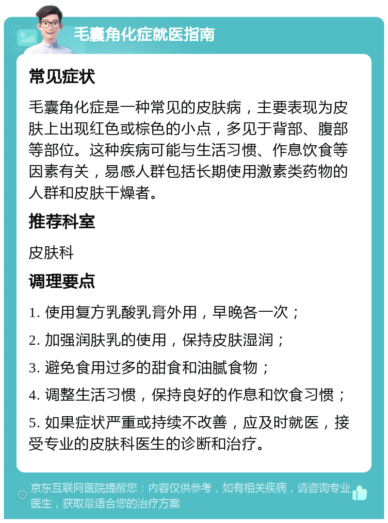 毛囊角化症就医指南 常见症状 毛囊角化症是一种常见的皮肤病，主要表现为皮肤上出现红色或棕色的小点，多见于背部、腹部等部位。这种疾病可能与生活习惯、作息饮食等因素有关，易感人群包括长期使用激素类药物的人群和皮肤干燥者。 推荐科室 皮肤科 调理要点 1. 使用复方乳酸乳膏外用，早晚各一次； 2. 加强润肤乳的使用，保持皮肤湿润； 3. 避免食用过多的甜食和油腻食物； 4. 调整生活习惯，保持良好的作息和饮食习惯； 5. 如果症状严重或持续不改善，应及时就医，接受专业的皮肤科医生的诊断和治疗。