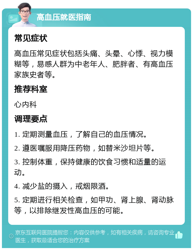 高血压就医指南 常见症状 高血压常见症状包括头痛、头晕、心悸、视力模糊等，易感人群为中老年人、肥胖者、有高血压家族史者等。 推荐科室 心内科 调理要点 1. 定期测量血压，了解自己的血压情况。 2. 遵医嘱服用降压药物，如替米沙坦片等。 3. 控制体重，保持健康的饮食习惯和适量的运动。 4. 减少盐的摄入，戒烟限酒。 5. 定期进行相关检查，如甲功、肾上腺、肾动脉等，以排除继发性高血压的可能。