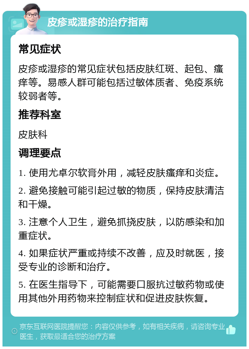 皮疹或湿疹的治疗指南 常见症状 皮疹或湿疹的常见症状包括皮肤红斑、起包、瘙痒等。易感人群可能包括过敏体质者、免疫系统较弱者等。 推荐科室 皮肤科 调理要点 1. 使用尤卓尔软膏外用，减轻皮肤瘙痒和炎症。 2. 避免接触可能引起过敏的物质，保持皮肤清洁和干燥。 3. 注意个人卫生，避免抓挠皮肤，以防感染和加重症状。 4. 如果症状严重或持续不改善，应及时就医，接受专业的诊断和治疗。 5. 在医生指导下，可能需要口服抗过敏药物或使用其他外用药物来控制症状和促进皮肤恢复。