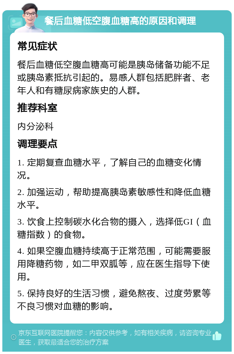 餐后血糖低空腹血糖高的原因和调理 常见症状 餐后血糖低空腹血糖高可能是胰岛储备功能不足或胰岛素抵抗引起的。易感人群包括肥胖者、老年人和有糖尿病家族史的人群。 推荐科室 内分泌科 调理要点 1. 定期复查血糖水平，了解自己的血糖变化情况。 2. 加强运动，帮助提高胰岛素敏感性和降低血糖水平。 3. 饮食上控制碳水化合物的摄入，选择低GI（血糖指数）的食物。 4. 如果空腹血糖持续高于正常范围，可能需要服用降糖药物，如二甲双胍等，应在医生指导下使用。 5. 保持良好的生活习惯，避免熬夜、过度劳累等不良习惯对血糖的影响。