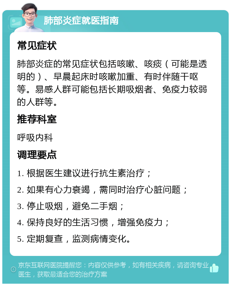 肺部炎症就医指南 常见症状 肺部炎症的常见症状包括咳嗽、咳痰（可能是透明的）、早晨起床时咳嗽加重、有时伴随干呕等。易感人群可能包括长期吸烟者、免疫力较弱的人群等。 推荐科室 呼吸内科 调理要点 1. 根据医生建议进行抗生素治疗； 2. 如果有心力衰竭，需同时治疗心脏问题； 3. 停止吸烟，避免二手烟； 4. 保持良好的生活习惯，增强免疫力； 5. 定期复查，监测病情变化。