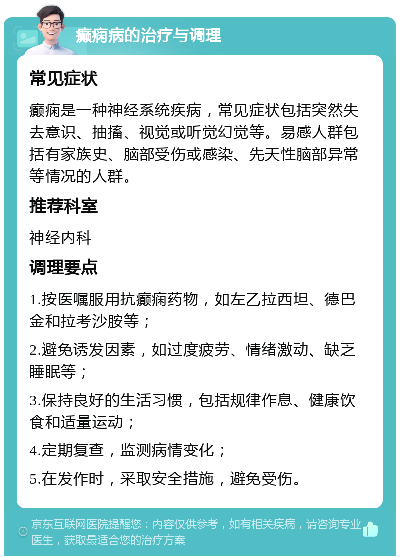 癫痫病的治疗与调理 常见症状 癫痫是一种神经系统疾病，常见症状包括突然失去意识、抽搐、视觉或听觉幻觉等。易感人群包括有家族史、脑部受伤或感染、先天性脑部异常等情况的人群。 推荐科室 神经内科 调理要点 1.按医嘱服用抗癫痫药物，如左乙拉西坦、德巴金和拉考沙胺等； 2.避免诱发因素，如过度疲劳、情绪激动、缺乏睡眠等； 3.保持良好的生活习惯，包括规律作息、健康饮食和适量运动； 4.定期复查，监测病情变化； 5.在发作时，采取安全措施，避免受伤。