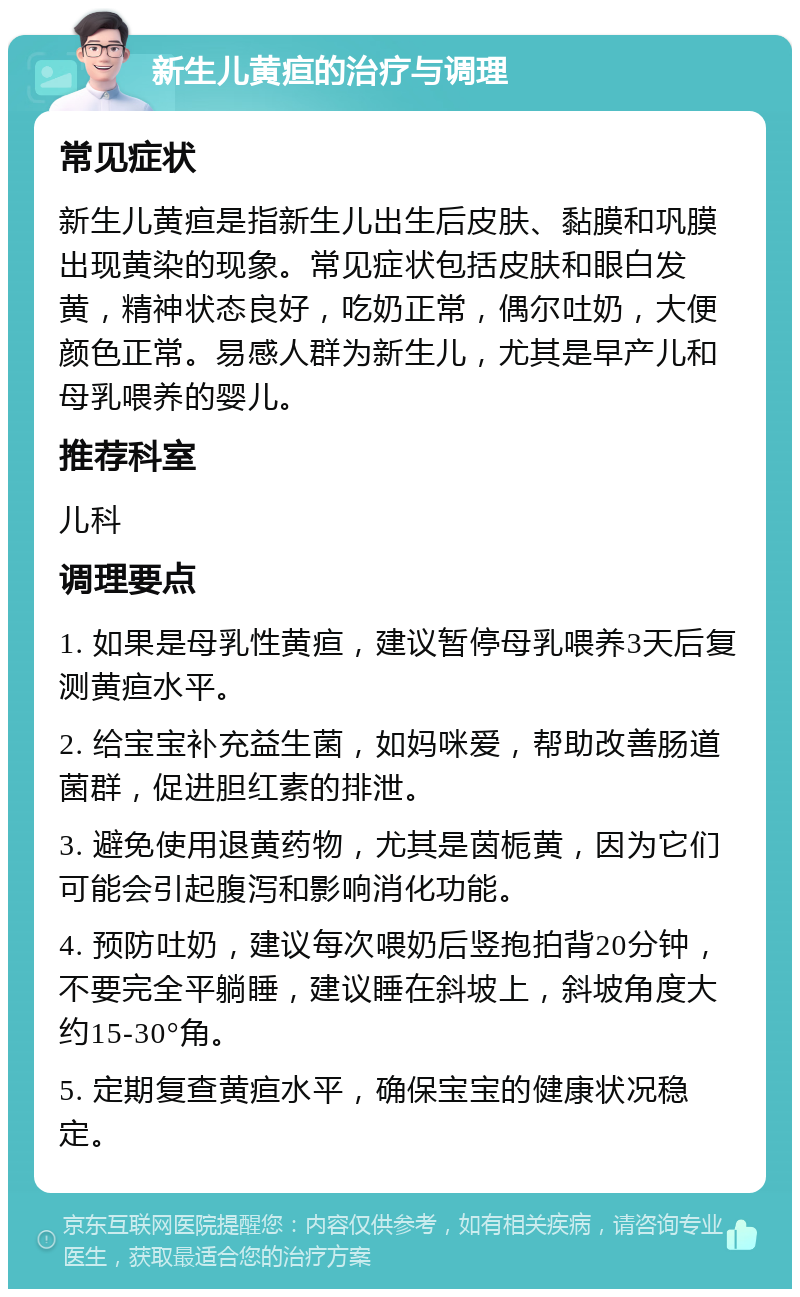 新生儿黄疸的治疗与调理 常见症状 新生儿黄疸是指新生儿出生后皮肤、黏膜和巩膜出现黄染的现象。常见症状包括皮肤和眼白发黄，精神状态良好，吃奶正常，偶尔吐奶，大便颜色正常。易感人群为新生儿，尤其是早产儿和母乳喂养的婴儿。 推荐科室 儿科 调理要点 1. 如果是母乳性黄疸，建议暂停母乳喂养3天后复测黄疸水平。 2. 给宝宝补充益生菌，如妈咪爱，帮助改善肠道菌群，促进胆红素的排泄。 3. 避免使用退黄药物，尤其是茵栀黄，因为它们可能会引起腹泻和影响消化功能。 4. 预防吐奶，建议每次喂奶后竖抱拍背20分钟，不要完全平躺睡，建议睡在斜坡上，斜坡角度大约15-30°角。 5. 定期复查黄疸水平，确保宝宝的健康状况稳定。