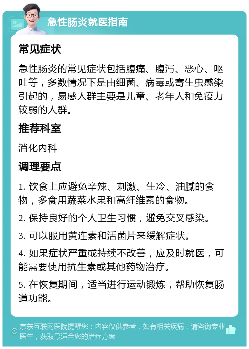 急性肠炎就医指南 常见症状 急性肠炎的常见症状包括腹痛、腹泻、恶心、呕吐等，多数情况下是由细菌、病毒或寄生虫感染引起的，易感人群主要是儿童、老年人和免疫力较弱的人群。 推荐科室 消化内科 调理要点 1. 饮食上应避免辛辣、刺激、生冷、油腻的食物，多食用蔬菜水果和高纤维素的食物。 2. 保持良好的个人卫生习惯，避免交叉感染。 3. 可以服用黄连素和活菌片来缓解症状。 4. 如果症状严重或持续不改善，应及时就医，可能需要使用抗生素或其他药物治疗。 5. 在恢复期间，适当进行运动锻炼，帮助恢复肠道功能。